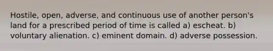 Hostile, open, adverse, and continuous use of another person's land for a prescribed period of time is called a) escheat. b) voluntary alienation. c) eminent domain. d) adverse possession.