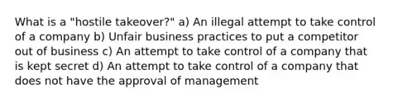 What is a "hostile takeover?" a) An illegal attempt to take control of a company b) Unfair business practices to put a competitor out of business c) An attempt to take control of a company that is kept secret d) An attempt to take control of a company that does not have the approval of management