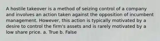 A hostile takeover is a method of seizing control of a company and involves an action taken against the opposition of incumbent management. However, this action is typically motivated by a desire to control the firm's assets and is rarely motivated by a low share price. a. True b. False