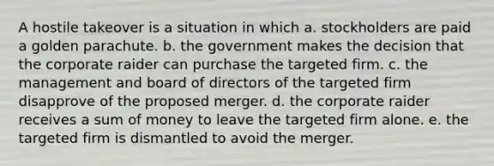 A hostile takeover is a situation in which a. stockholders are paid a golden parachute. b. the government makes the decision that the corporate raider can purchase the targeted firm. c. the management and board of directors of the targeted firm disapprove of the proposed merger. d. the corporate raider receives a sum of money to leave the targeted firm alone. e. the targeted firm is dismantled to avoid the merger.