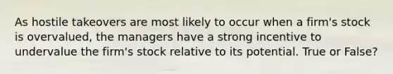 As hostile takeovers are most likely to occur when a firm's stock is overvalued, the managers have a strong incentive to undervalue the firm's stock relative to its potential. True or False?