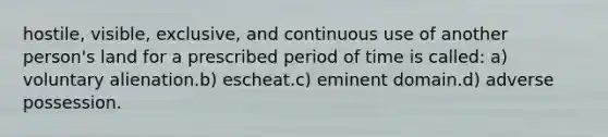 hostile, visible, exclusive, and continuous use of another person's land for a prescribed period of time is called: a) voluntary alienation.b) escheat.c) eminent domain.d) adverse possession.