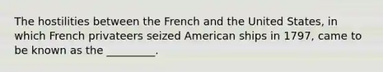 The hostilities between the French and the United States, in which French privateers seized American ships in 1797, came to be known as the _________.