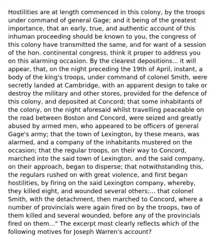 Hostilities are at length commenced in this colony, by the troops under command of general Gage; and it being of the greatest importance, that an early, true, and authentic account of this inhuman proceeding should be known to you, the congress of this colony have transmitted the same, and for want of a session of the hon. continental congress, think it proper to address you on this alarming occasion. By the clearest depositions... it will appear, that, on the night preceding the 19th of April, instant, a body of the king's troops, under command of colonel Smith, were secretly landed at Cambridge, with an apparent design to take or destroy the military and other stores, provided for the defence of this colony, and deposited at Concord; that some inhabitants of the colony, on the night aforesaid whilst travelling peaceable on the road between Boston and Concord, were seized and greatly abused by armed men, who appeared to be officers of general Gage's army; that the town of Lexington, by these means, was alarmed, and a company of the inhabitants mustered on the occasion; that the regular troops, on their way to Concord, marched into the said town of Lexington, and the said company, on their approach, began to disperse; that notwithstanding this, the regulars rushed on with great violence, and first began hostilities, by firing on the said Lexington company, whereby, they killed eight, and wounded several others;... that colonel Smith, with the detachment, then marched to Concord, where a number of provincials were again fired on by the troops, two of them killed and several wounded, before any of the provincials fired on them..." The excerpt most clearly reflects which of the following motives for Joseph Warren's account?