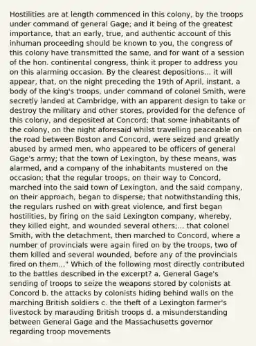 Hostilities are at length commenced in this colony, by the troops under command of general Gage; and it being of the greatest importance, that an early, true, and authentic account of this inhuman proceeding should be known to you, the congress of this colony have transmitted the same, and for want of a session of the hon. continental congress, think it proper to address you on this alarming occasion. By the clearest depositions... it will appear, that, on the night preceding the 19th of April, instant, a body of the king's troops, under command of colonel Smith, were secretly landed at Cambridge, with an apparent design to take or destroy the military and other stores, provided for the defence of this colony, and deposited at Concord; that some inhabitants of the colony, on the night aforesaid whilst travelling peaceable on the road between Boston and Concord, were seized and greatly abused by armed men, who appeared to be officers of general Gage's army; that the town of Lexington, by these means, was alarmed, and a company of the inhabitants mustered on the occasion; that the regular troops, on their way to Concord, marched into the said town of Lexington, and the said company, on their approach, began to disperse; that notwithstanding this, the regulars rushed on with great violence, and first began hostilities, by firing on the said Lexington company, whereby, they killed eight, and wounded several others;... that colonel Smith, with the detachment, then marched to Concord, where a number of provincials were again fired on by the troops, two of them killed and several wounded, before any of the provincials fired on them..." Which of the following most directly contributed to the battles described in the excerpt? a. General Gage's sending of troops to seize the weapons stored by colonists at Concord b. the attacks by colonists hiding behind walls on the marching British soldiers c. the theft of a Lexington farmer's livestock by marauding British troops d. a misunderstanding between General Gage and the Massachusetts governor regarding troop movements