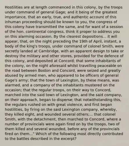 Hostilities are at length commenced in this colony, by the troops under command of general Gage; and it being of the greatest importance, that an early, true, and authentic account of this inhuman proceeding should be known to you, the congress of this colony have transmitted the same, and for want of a session of the hon. continental congress, think it proper to address you on this alarming occasion. By the clearest depositions... it will appear, that, on the night preceding the 19th of April, instant, a body of the king's troops, under command of colonel Smith, were secretly landed at Cambridge, with an apparent design to take or destroy the military and other stores, provided for the defence of this colony, and deposited at Concord; that some inhabitants of the colony, on the night aforesaid whilst travelling peaceable on the road between Boston and Concord, were seized and greatly abused by armed men, who appeared to be officers of general Gage's army; that the town of Lexington, by these means, was alarmed, and a company of the inhabitants mustered on the occasion; that the regular troops, on their way to Concord, marched into the said town of Lexington, and the said company, on their approach, began to disperse; that notwithstanding this, the regulars rushed on with great violence, and first began hostilities, by firing on the said Lexington company, whereby, they killed eight, and wounded several others;... that colonel Smith, with the detachment, then marched to Concord, where a number of provincials were again fired on by the troops, two of them killed and several wounded, before any of the provincials fired on them..." Which of the following most directly contributed to the battles described in the excerpt?