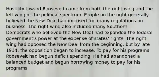 Hostility toward Roosevelt came from both the right wing and the left wing of the political spectrum. People on the right generally believed the New Deal had imposed too many regulations on business. The right wing also included many Southern Democrats who believed the New Deal had expanded the federal government's power at the expense of states' rights. The right wing had opposed the New Deal from the beginning, but by late 1934, the opposition began to increase. To pay for his programs, Roosevelt had begun deficit spending. He had abandoned a balanced budget and begun borrowing money to pay for his programs.