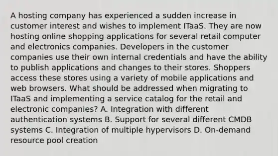 A hosting company has experienced a sudden increase in customer interest and wishes to implement ITaaS. They are now hosting online shopping applications for several retail computer and electronics companies. Developers in the customer companies use their own internal credentials and have the ability to publish applications and changes to their stores. Shoppers access these stores using a variety of mobile applications and web browsers. What should be addressed when migrating to ITaaS and implementing a service catalog for the retail and electronic companies? A. Integration with different authentication systems B. Support for several different CMDB systems C. Integration of multiple hypervisors D. On-demand resource pool creation