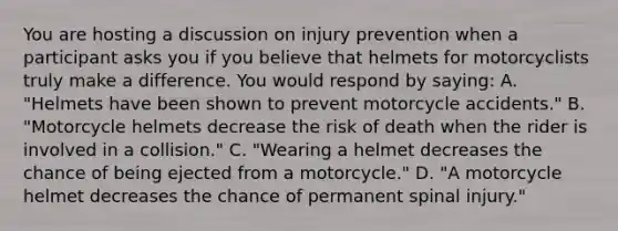 You are hosting a discussion on injury prevention when a participant asks you if you believe that helmets for motorcyclists truly make a difference. You would respond by​ saying: A. ​"Helmets have been shown to prevent motorcycle​ accidents." B. ​"Motorcycle helmets decrease the risk of death when the rider is involved in a​ collision." C. ​"Wearing a helmet decreases the chance of being ejected from a​ motorcycle." D. ​"A motorcycle helmet decreases the chance of permanent spinal​ injury."