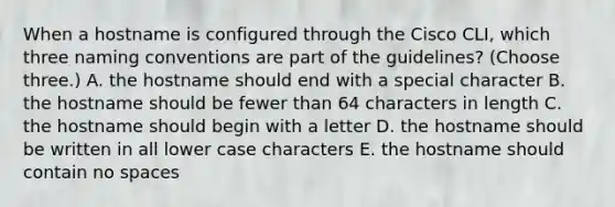 When a hostname is configured through the Cisco CLI, which three naming conventions are part of the guidelines? (Choose three.) A. the hostname should end with a special character B. the hostname should be fewer than 64 characters in length C. the hostname should begin with a letter D. the hostname should be written in all lower case characters E. the hostname should contain no spaces