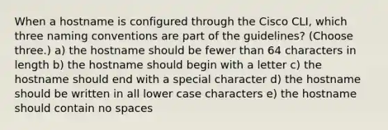 When a hostname is configured through the Cisco CLI, which three naming conventions are part of the guidelines? (Choose three.) a) the hostname should be fewer than 64 characters in length b) the hostname should begin with a letter c) the hostname should end with a special character d) the hostname should be written in all lower case characters e) the hostname should contain no spaces