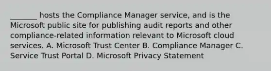 _______ hosts the Compliance Manager service, and is the Microsoft public site for publishing audit reports and other compliance-related information relevant to Microsoft cloud services. A. Microsoft Trust Center B. Compliance Manager C. Service Trust Portal D. Microsoft Privacy Statement