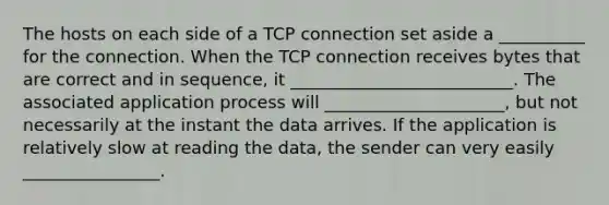 The hosts on each side of a TCP connection set aside a __________ for the connection. When the TCP connection receives bytes that are correct and in sequence, it __________________________. The associated application process will _____________________, but not necessarily at the instant the data arrives. If the application is relatively slow at reading the data, the sender can very easily ________________.