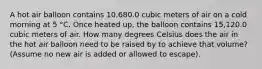 A hot air balloon contains 10,680.0 cubic meters of air on a cold morning at 5 °C. Once heated up, the balloon contains 15,120.0 cubic meters of air. How many degrees Celsius does the air in the hot air balloon need to be raised by to achieve that volume? (Assume no new air is added or allowed to escape).