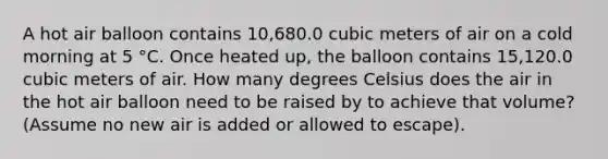 A hot air balloon contains 10,680.0 cubic meters of air on a cold morning at 5 °C. Once heated up, the balloon contains 15,120.0 cubic meters of air. How many degrees Celsius does the air in the hot air balloon need to be raised by to achieve that volume? (Assume no new air is added or allowed to escape).