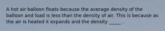 A hot air balloon floats because the average density of the balloon and load is <a href='https://www.questionai.com/knowledge/k7BtlYpAMX-less-than' class='anchor-knowledge'>less than</a> the density of air. This is because as the air is heated it expands and the density _____ .