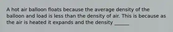 A hot air balloon floats because the average density of the balloon and load is less than the density of air. This is because as the air is heated it expands and the density ______