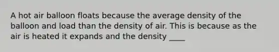 A hot air balloon floats because the average density of the balloon and load than the density of air. This is because as the air is heated it expands and the density ____