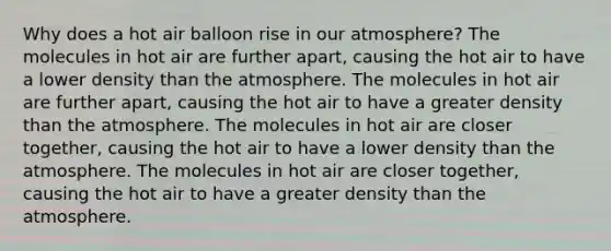 Why does a hot air balloon rise in our atmosphere? The molecules in hot air are further apart, causing the hot air to have a lower density than the atmosphere. The molecules in hot air are further apart, causing the hot air to have a greater density than the atmosphere. The molecules in hot air are closer together, causing the hot air to have a lower density than the atmosphere. The molecules in hot air are closer together, causing the hot air to have a greater density than the atmosphere.