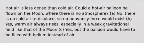 Hot air is less dense than cold air. Could a hot-air balloon be flown on the Moon, where there is no atmosphere? (a) No, there is no cold air to displace, so no buoyancy force would exist (b) Yes, warm air always rises, especially in a week gravitational field like that of the Moon (c) Yes, but the balloon would have to be filled with helium instead of air