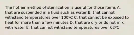 The hot air method of sterilization is useful for those items A. that are suspended in a fluid such as water B. that cannot withstand temperatures over 100ºC C. that cannot be exposed to heat for more than a few minutes D. that are dry or do not mix with water E. that cannot withstand temperatures over 62ºC