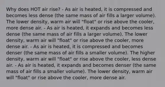 Why does HOT air rise? - As air is heated, it is compressed and becomes less dense (the same mass of air fills a larger volume). The lower density, warm air will "float" or rise above the cooler, more dense air. - As air is heated, it expands and becomes less dense (the same mass of air fills a larger volume). The lower density, warm air will "float" or rise above the cooler, more dense air. - As air is heated, it is compressed and becomes denser (the same mass of air fills a smaller volume). The higher density, warm air will "float" or rise above the cooler, less dense air. - As air is heated, it expands and becomes denser (the same mass of air fills a smaller volume). The lower density, warm air will "float" or rise above the cooler, more dense air.