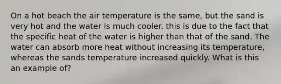 On a hot beach the air temperature is the same, but the sand is very hot and the water is much cooler. this is due to the fact that the specific heat of the water is higher than that of the sand. The water can absorb more heat without increasing its temperature, whereas the sands temperature increased quickly. What is this an example of?