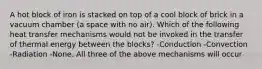 A hot block of iron is stacked on top of a cool block of brick in a vacuum chamber (a space with no air). Which of the following heat transfer mechanisms would not be invoked in the transfer of thermal energy between the blocks? -Conduction -Convection -Radiation -None. All three of the above mechanisms will occur