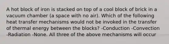 A hot block of iron is stacked on top of a cool block of brick in a vacuum chamber (a space with no air). Which of the following heat transfer mechanisms would not be invoked in the transfer of thermal energy between the blocks? -Conduction -Convection -Radiation -None. All three of the above mechanisms will occur