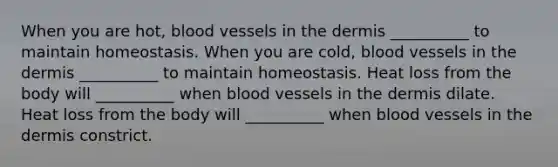 When you are hot, blood vessels in the dermis __________ to maintain homeostasis. When you are cold, blood vessels in the dermis __________ to maintain homeostasis. Heat loss from the body will __________ when blood vessels in the dermis dilate. Heat loss from the body will __________ when blood vessels in the dermis constrict.