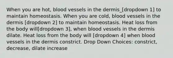 When you are hot, <a href='https://www.questionai.com/knowledge/kZJ3mNKN7P-blood-vessels' class='anchor-knowledge'>blood vessels</a> in <a href='https://www.questionai.com/knowledge/kEsXbG6AwS-the-dermis' class='anchor-knowledge'>the dermis</a>_[dropdown 1] to maintain homeostasis. When you are cold, blood vessels in the dermis [dropdown 2] to maintain homeostasis. Heat loss from the body will[dropdown 3], when blood vessels in the dermis dilate. Heat loss from the body will [dropdown 4] when blood vessels in the dermis constrict. Drop Down Choices: constrict, decrease, dilate increase