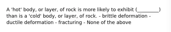 A 'hot' body, or layer, of rock is more likely to exhibit (_________) than is a 'cold' body, or layer, of rock. - brittle deformation - ductile deformation - fracturing - None of the above