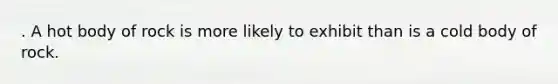 . A hot body of rock is more likely to exhibit than is a cold body of rock.