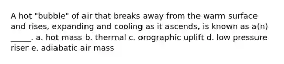 A hot "bubble" of air that breaks away from the warm surface and rises, expanding and cooling as it ascends, is known as a(n) _____. a. hot mass b. thermal c. orographic uplift d. low pressure riser e. adiabatic air mass