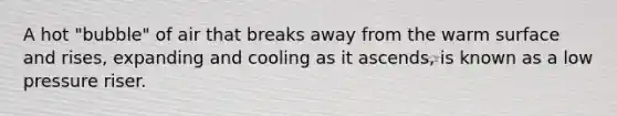 A hot "bubble" of air that breaks away from the warm surface and rises, expanding and cooling as it ascends, is known as a low pressure riser.