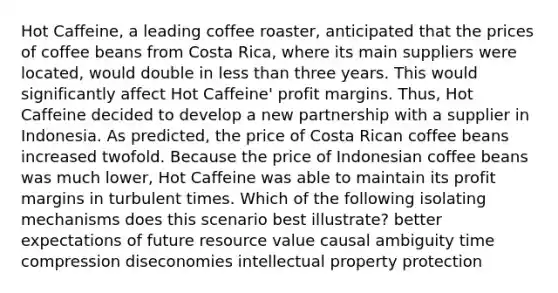 Hot Caffeine, a leading coffee roaster, anticipated that the prices of coffee beans from Costa Rica, where its main suppliers were located, would double in less than three years. This would significantly affect Hot Caffeine' profit margins. Thus, Hot Caffeine decided to develop a new partnership with a supplier in Indonesia. As predicted, the price of Costa Rican coffee beans increased twofold. Because the price of Indonesian coffee beans was much lower, Hot Caffeine was able to maintain its profit margins in turbulent times. Which of the following isolating mechanisms does this scenario best illustrate? better expectations of future resource value causal ambiguity time compression diseconomies intellectual property protection