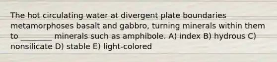 The hot circulating water at divergent plate boundaries metamorphoses basalt and gabbro, turning minerals within them to ________ minerals such as amphibole. A) index B) hydrous C) nonsilicate D) stable E) light-colored