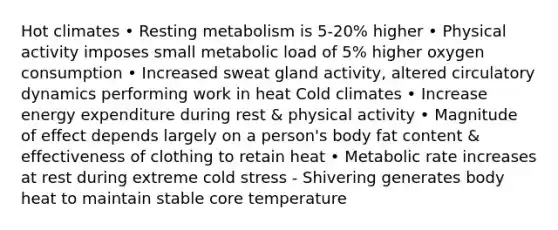 Hot climates • Resting metabolism is 5-20% higher • Physical activity imposes small metabolic load of 5% higher oxygen consumption • Increased sweat gland activity, altered circulatory dynamics performing work in heat Cold climates • Increase energy expenditure during rest & physical activity • Magnitude of effect depends largely on a person's body fat content & effectiveness of clothing to retain heat • Metabolic rate increases at rest during extreme cold stress - Shivering generates body heat to maintain stable core temperature