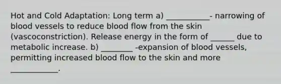 Hot and Cold Adaptation: Long term a) ___________- narrowing of blood vessels to reduce blood flow from the skin (vascoconstriction). Release energy in the form of ______ due to metabolic increase. b) ________ -expansion of blood vessels, permitting increased blood flow to the skin and more ____________.