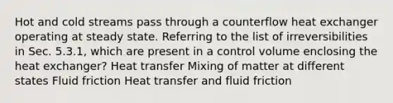 Hot and cold streams pass through a counterflow heat exchanger operating at steady state. Referring to the list of irreversibilities in Sec. 5.3.1, which are present in a control volume enclosing the heat exchanger? Heat transfer Mixing of matter at different states Fluid friction Heat transfer and fluid friction