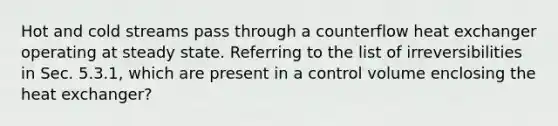 Hot and cold streams pass through a counterflow heat exchanger operating at steady state. Referring to the list of irreversibilities in Sec. 5.3.1, which are present in a control volume enclosing the heat exchanger?