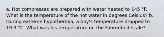 a. Hot compresses are prepared with water heated to 145 °F. What is the temperature of the hot water in degrees Celsius? b. During extreme hypothermia, a boy's temperature dropped to 19.9 °C. What was his temperature on the Fahrenheit scale?