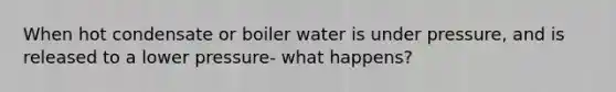 When hot condensate or boiler water is under pressure, and is released to a lower pressure- what happens?