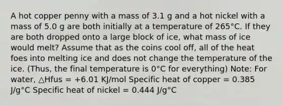 A hot copper penny with a mass of 3.1 g and a hot nickel with a mass of 5.0 g are both initially at a temperature of 265°C. If they are both dropped onto a large block of ice, what mass of ice would melt? Assume that as the coins cool off, all of the heat foes into melting ice and does not change the temperature of the ice. (Thus, the final temperature is 0°C for everything) Note: For water, △Hfus = +6.01 KJ/mol Specific heat of copper = 0.385 J/g°C Specific heat of nickel = 0.444 J/g°C