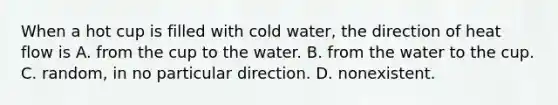 When a hot cup is filled with cold water, the direction of heat flow is A. from the cup to the water. B. from the water to the cup. C. random, in no particular direction. D. nonexistent.