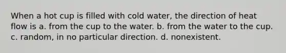 When a hot cup is filled with cold water, the direction of heat flow is a. from the cup to the water. b. from the water to the cup. c. random, in no particular direction. d. nonexistent.