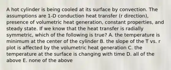 A hot cylinder is being cooled at its surface by convection. The assumptions are 1-D conduction heat transfer (r direction), presence of volumetric heat generation, constant properties, and steady state. If we know that the heat transfer is radially symmetric, which of the following is true? A. the temperature is minimum at the center of the cylinder B. the slope of the T vs. r plot is affected by the volumetric heat generation C. the temperature at the surface is changing with time D. all of the above E. none of the above