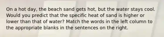 On a hot day, the beach sand gets hot, but the water stays cool. Would you predict that the specific heat of sand is higher or lower than that of water? Match the words in the left column to the appropriate blanks in the sentences on the right.