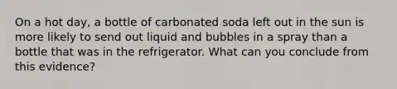 On a hot day, a bottle of carbonated soda left out in the sun is more likely to send out liquid and bubbles in a spray than a bottle that was in the refrigerator. What can you conclude from this evidence?