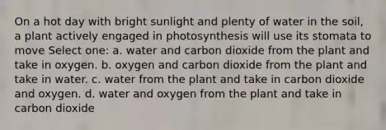 On a hot day with bright sunlight and plenty of water in the soil, a plant actively engaged in photosynthesis will use its stomata to move Select one: a. water and carbon dioxide from the plant and take in oxygen. b. oxygen and carbon dioxide from the plant and take in water. c. water from the plant and take in carbon dioxide and oxygen. d. water and oxygen from the plant and take in carbon dioxide